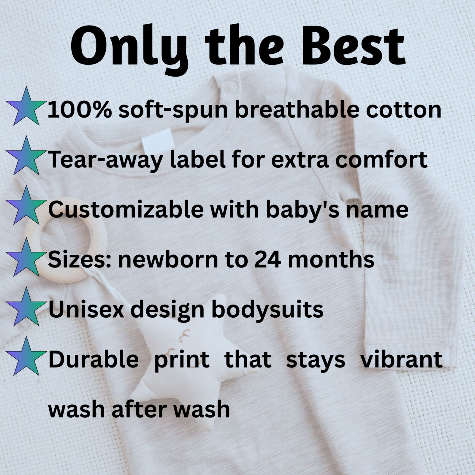 We use only the best for the little ones from newborn to 24 months. The bodysuit is customizable with the baby's name, and it is a unisex design from 100% soft-spun breathable cutting, a tear-away label for extra comfort that stays vibrant wash after wash.